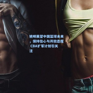 姚明展望中国篮球未来，保持信心与开放态度 CBA扩军计划引关注