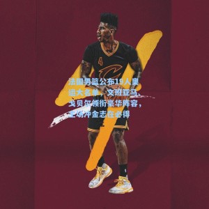 法国男篮公布19人奥运大名单，文班亚马、戈贝尔领衔豪华阵容，主场冲金志在必得