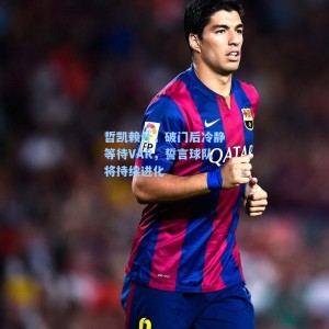 哲凯赖什，破门后冷静等待VAR，誓言球队将持续进化