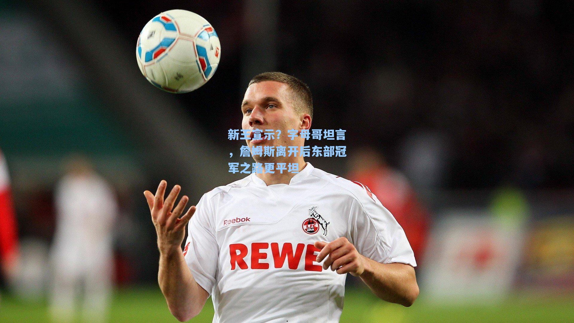 新王宣示?字母哥坦言,詹姆斯离开后东部冠军之路更平坦