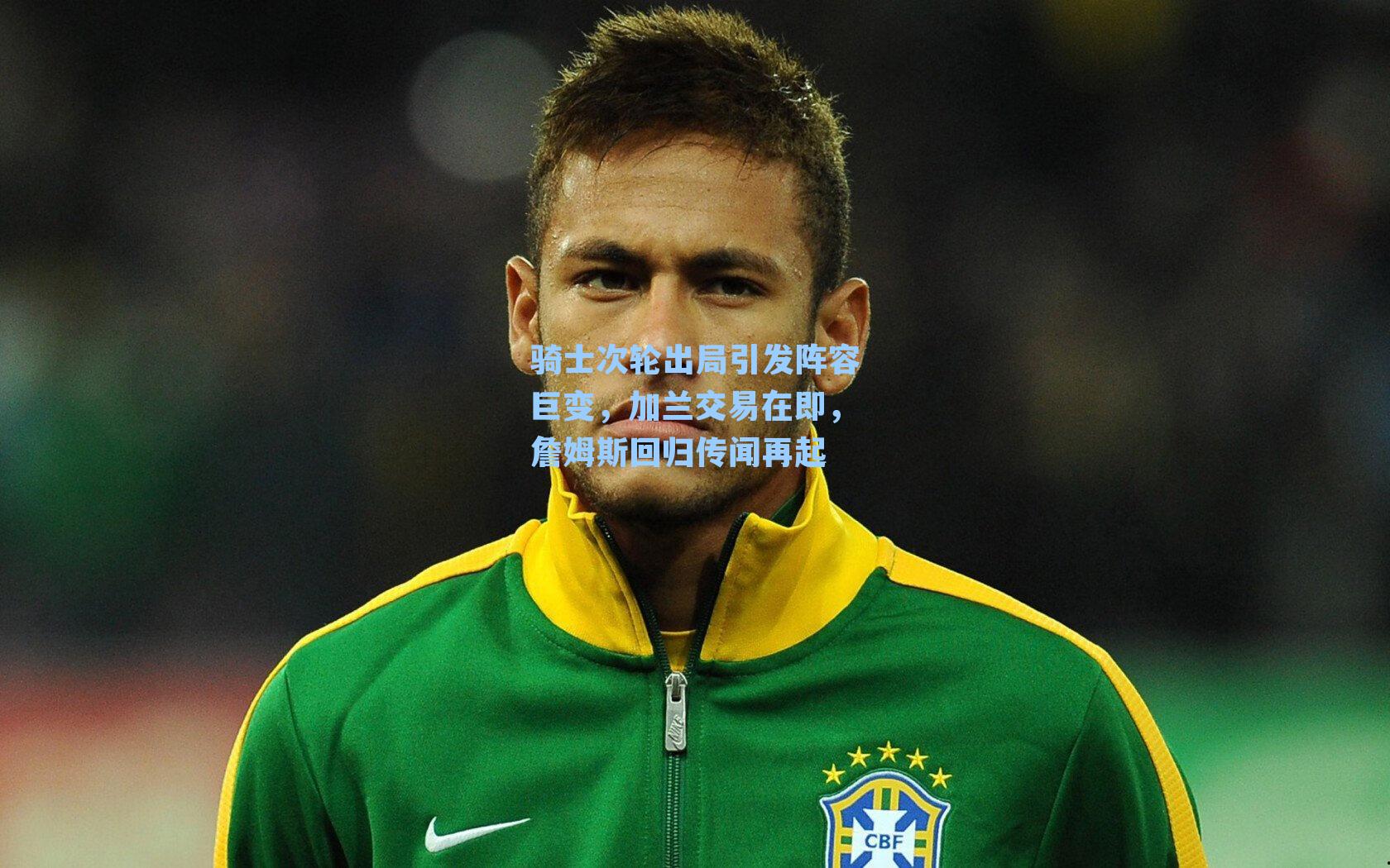 骑士次轮出局引发阵容巨变,加兰交易在即,詹姆斯回归传闻再起