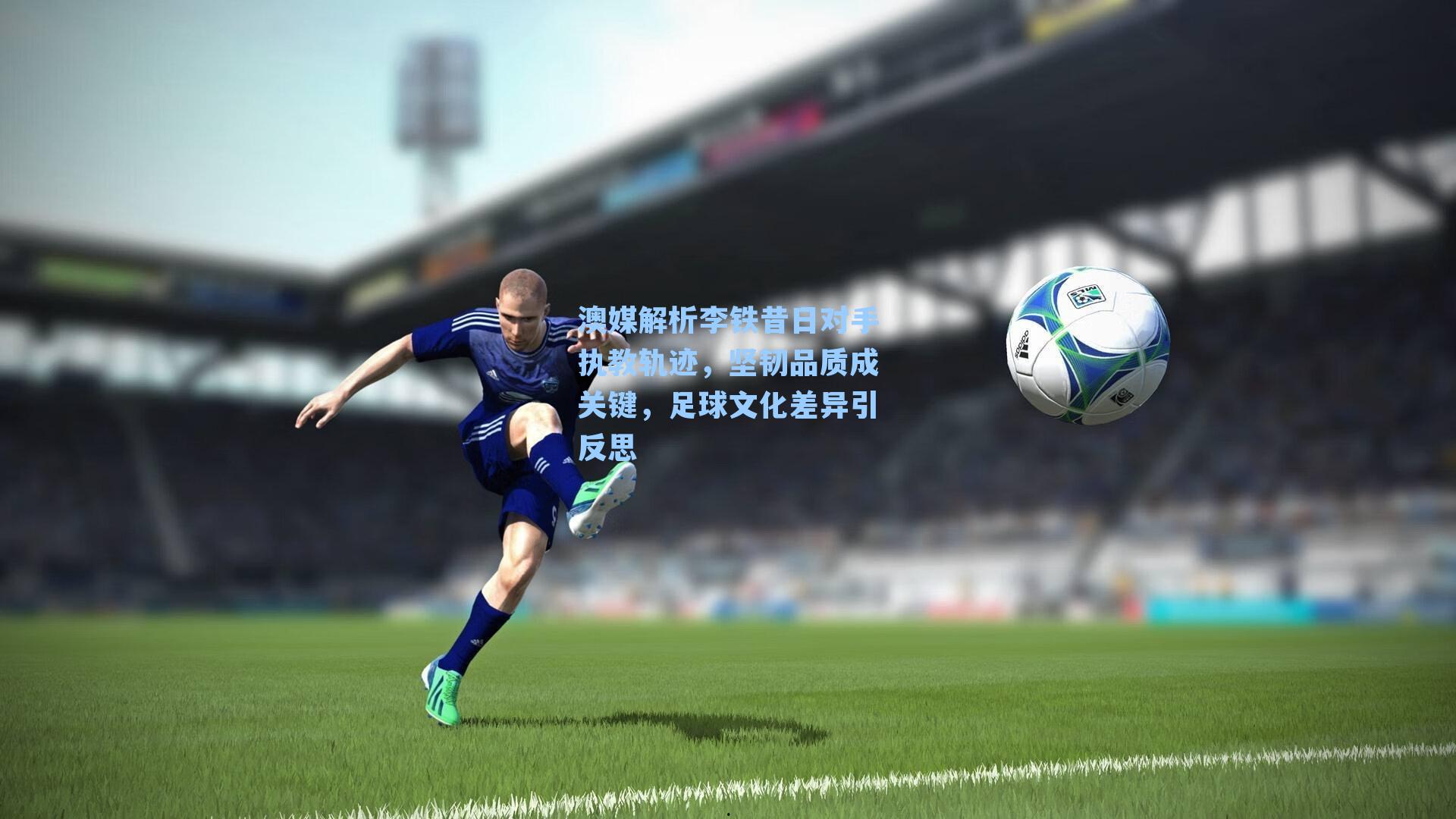 澳媒解析李铁昔日对手执教轨迹，坚韧品质成关键，足球文化差异引反思