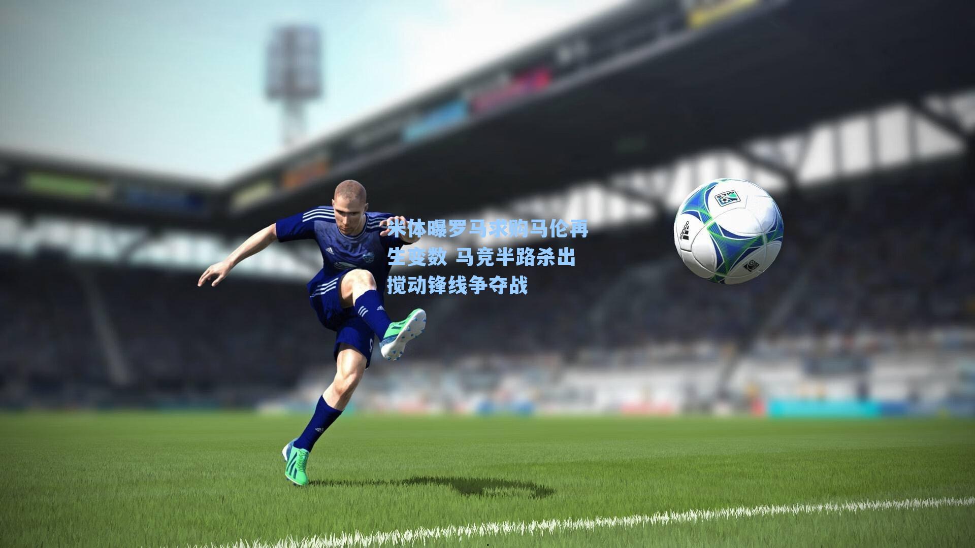 米体曝罗马求购马伦再生变数 马竞半路杀出搅动锋线争夺战